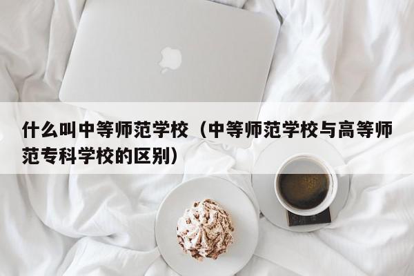 什么叫中等師范學(xué)校（中等師范學(xué)校與高等師范?？茖W(xué)校的區(qū)別）