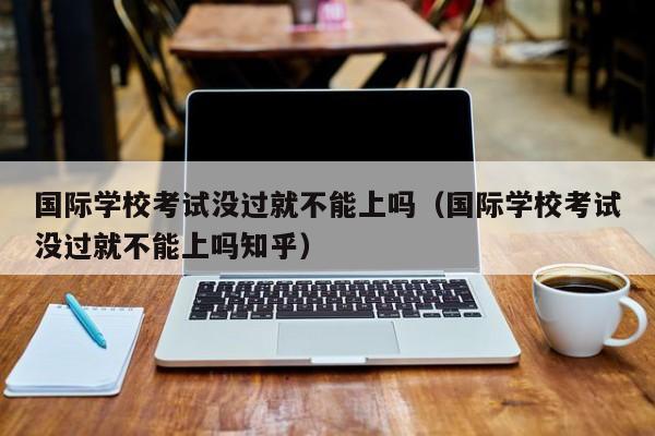 國際學校考試沒過就不能上嗎（國際學?？荚嚊]過就不能上嗎知乎）