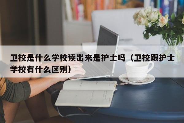 衛(wèi)校是什么學(xué)校讀出來(lái)是護(hù)士嗎（衛(wèi)校跟護(hù)士學(xué)校有什么區(qū)別）