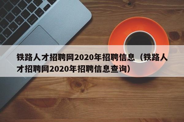 鐵路人才招聘網(wǎng)2020年招聘信息（鐵路人才招聘網(wǎng)2020年招聘信息查詢(xún)）