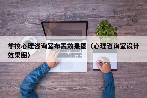 學(xué)校心理咨詢室布置效果圖（心理咨詢室設(shè)計效果圖）