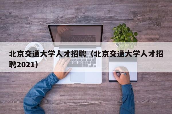 北京交通大學(xué)人才招聘（北京交通大學(xué)人才招聘2021）