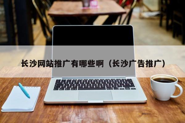 長沙網(wǎng)站推廣有哪些?。ㄩL沙廣告推廣）