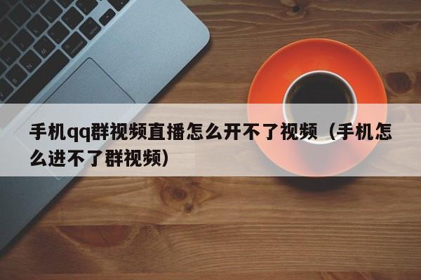 手機qq群視頻直播怎么開不了視頻（手機怎么進(jìn)不了群視頻）